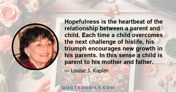 Hopefulness is the heartbeat of the relationship between a parent and child. Each time a child overcomes the next challenge of hislife, his triumph encourages new growth in his parents. In this sense a child is parent