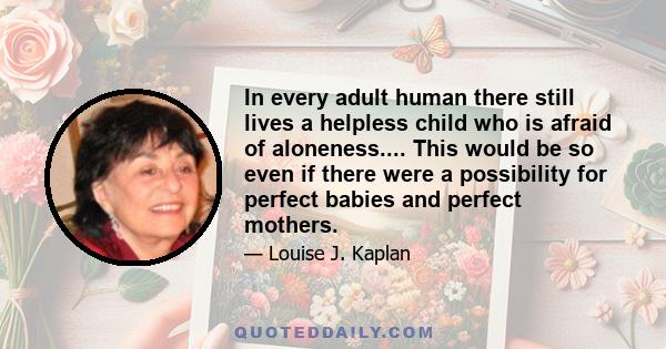 In every adult human there still lives a helpless child who is afraid of aloneness.... This would be so even if there were a possibility for perfect babies and perfect mothers.