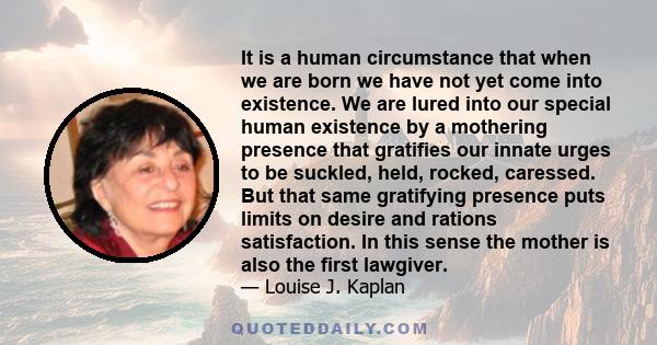 It is a human circumstance that when we are born we have not yet come into existence. We are lured into our special human existence by a mothering presence that gratifies our innate urges to be suckled, held, rocked,