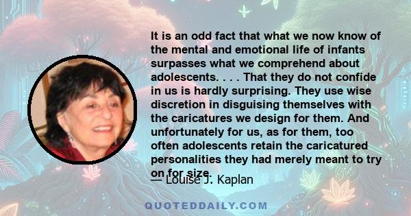 It is an odd fact that what we now know of the mental and emotional life of infants surpasses what we comprehend about adolescents. . . . That they do not confide in us is hardly surprising. They use wise discretion in