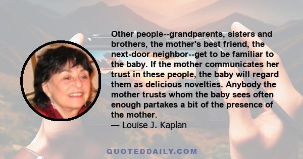 Other people--grandparents, sisters and brothers, the mother's best friend, the next-door neighbor--get to be familiar to the baby. If the mother communicates her trust in these people, the baby will regard them as