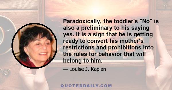 Paradoxically, the toddler's No is also a preliminary to his saying yes. It is a sign that he is getting ready to convert his mother's restrictions and prohibitions into the rules for behavior that will belong to him.