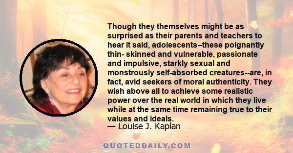 Though they themselves might be as surprised as their parents and teachers to hear it said, adolescents--these poignantly thin- skinned and vulnerable, passionate and impulsive, starkly sexual and monstrously