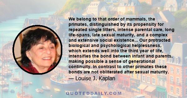 We belong to that order of mammals, the primates, distinguished by its propensity for repeated single litters, intense parental care, long life-spans, late sexual maturity, and a complex and extensive social