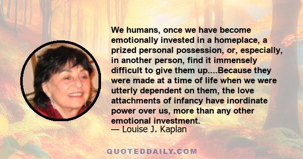 We humans, once we have become emotionally invested in a homeplace, a prized personal possession, or, especially, in another person, find it immensely difficult to give them up....Because they were made at a time of