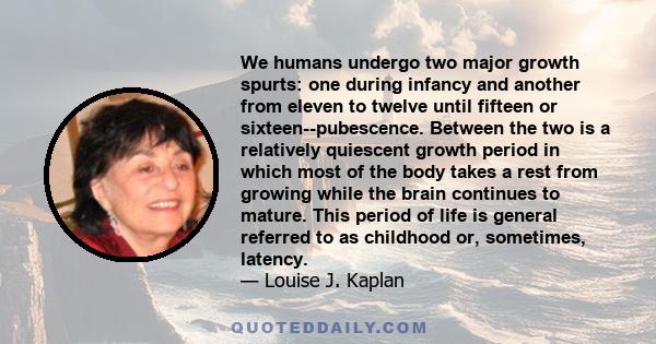 We humans undergo two major growth spurts: one during infancy and another from eleven to twelve until fifteen or sixteen--pubescence. Between the two is a relatively quiescent growth period in which most of the body