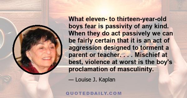 What eleven- to thirteen-year-old boys fear is passivity of any kind. When they do act passively we can be fairly certain that it is an act of aggression designed to torment a parent or teacher. . . . Mischief at best,