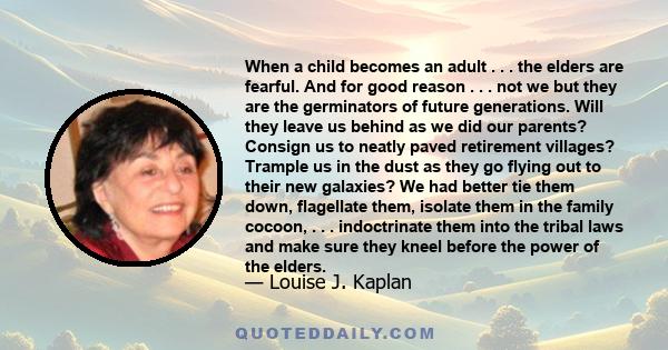 When a child becomes an adult . . . the elders are fearful. And for good reason . . . not we but they are the germinators of future generations. Will they leave us behind as we did our parents? Consign us to neatly