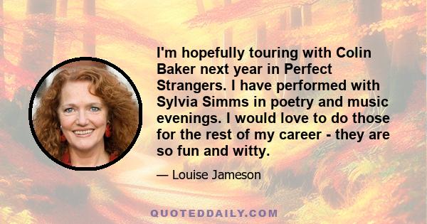 I'm hopefully touring with Colin Baker next year in Perfect Strangers. I have performed with Sylvia Simms in poetry and music evenings. I would love to do those for the rest of my career - they are so fun and witty.