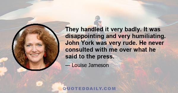 They handled it very badly. It was disappointing and very humiliating. John York was very rude. He never consulted with me over what he said to the press.