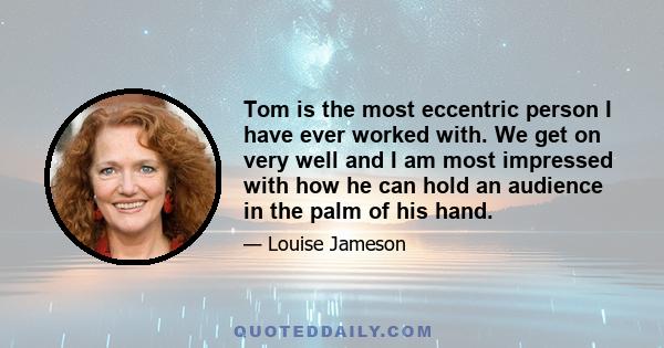 Tom is the most eccentric person I have ever worked with. We get on very well and I am most impressed with how he can hold an audience in the palm of his hand.