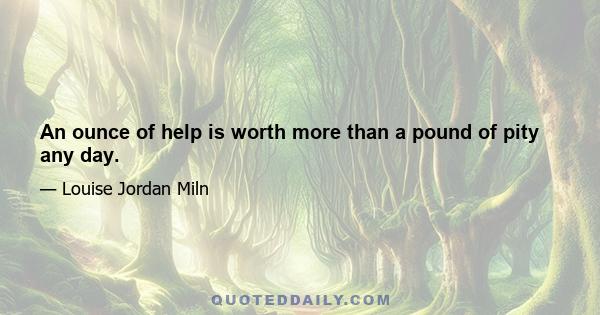 An ounce of help is worth more than a pound of pity any day.