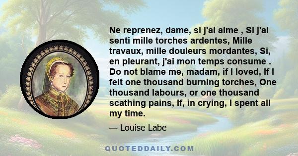 Ne reprenez, dame, si j'ai aime , Si j'ai senti mille torches ardentes, Mille travaux, mille douleurs mordantes, Si, en pleurant, j'ai mon temps consume . Do not blame me, madam, if I loved, If I felt one thousand