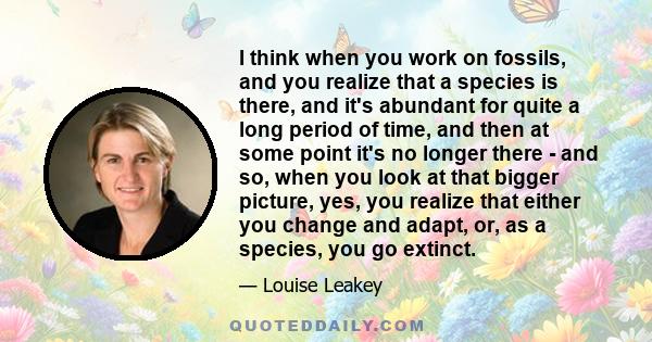 I think when you work on fossils, and you realize that a species is there, and it's abundant for quite a long period of time, and then at some point it's no longer there - and so, when you look at that bigger picture,