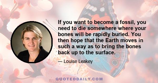 If you want to become a fossil, you need to die somewhere where your bones will be rapidly buried. You then hope that the Earth moves in such a way as to bring the bones back up to the surface.