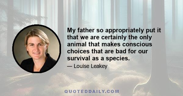 My father so appropriately put it that we are certainly the only animal that makes conscious choices that are bad for our survival as a species.