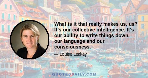 What is it that really makes us, us? It's our collective intelligence. It's our ability to write things down, our language and our consciousness.