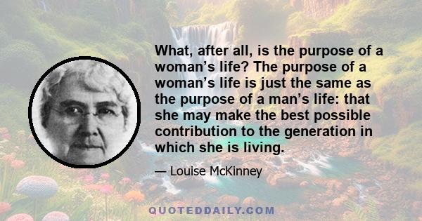 What, after all, is the purpose of a woman’s life? The purpose of a woman’s life is just the same as the purpose of a man’s life: that she may make the best possible contribution to the generation in which she is living.