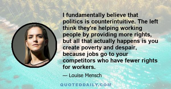 I fundamentally believe that politics is counterintuitive. The left think they're helping working people by providing more rights, but all that actually happens is you create poverty and despair, because jobs go to your 