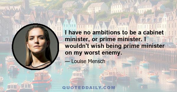 I have no ambitions to be a cabinet minister, or prime minister. I wouldn't wish being prime minister on my worst enemy.