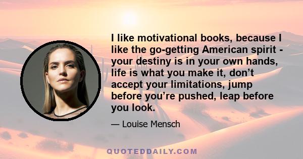 I like motivational books, because I like the go-getting American spirit - your destiny is in your own hands, life is what you make it, don’t accept your limitations, jump before you’re pushed, leap before you look.