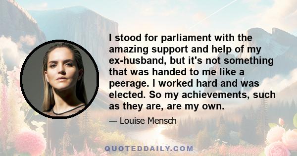 I stood for parliament with the amazing support and help of my ex-husband, but it's not something that was handed to me like a peerage. I worked hard and was elected. So my achievements, such as they are, are my own.