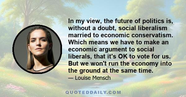 In my view, the future of politics is, without a doubt, social liberalism married to economic conservatism. Which means we have to make an economic argument to social liberals, that it's OK to vote for us. But we won't