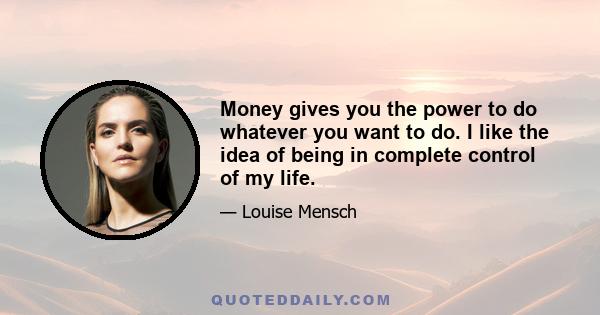 Money gives you the power to do whatever you want to do. I like the idea of being in complete control of my life.