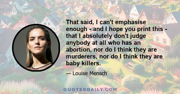 That said, I can't emphasise enough - and I hope you print this - that I absolutely don't judge anybody at all who has an abortion, nor do I think they are murderers, nor do I think they are baby killers.