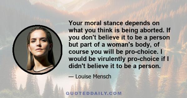 Your moral stance depends on what you think is being aborted. If you don't believe it to be a person but part of a woman's body, of course you will be pro-choice. I would be virulently pro-choice if I didn't believe it