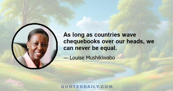 As long as countries wave chequebooks over our heads, we can never be equal.