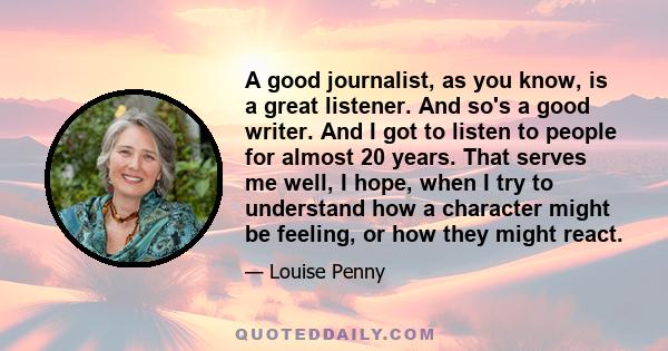 A good journalist, as you know, is a great listener. And so's a good writer. And I got to listen to people for almost 20 years. That serves me well, I hope, when I try to understand how a character might be feeling, or