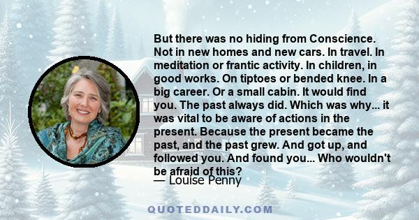 But there was no hiding from Conscience. Not in new homes and new cars. In travel. In meditation or frantic activity. In children, in good works. On tiptoes or bended knee. In a big career. Or a small cabin. It would