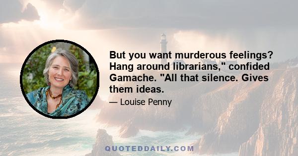 But you want murderous feelings? Hang around librarians, confided Gamache. All that silence. Gives them ideas.