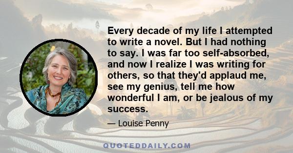 Every decade of my life I attempted to write a novel. But I had nothing to say. I was far too self-absorbed, and now I realize I was writing for others, so that they'd applaud me, see my genius, tell me how wonderful I