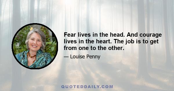 Fear lives in the head. And courage lives in the heart. The job is to get from one to the other.