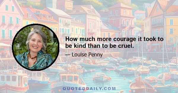 How much more courage it took to be kind than to be cruel.