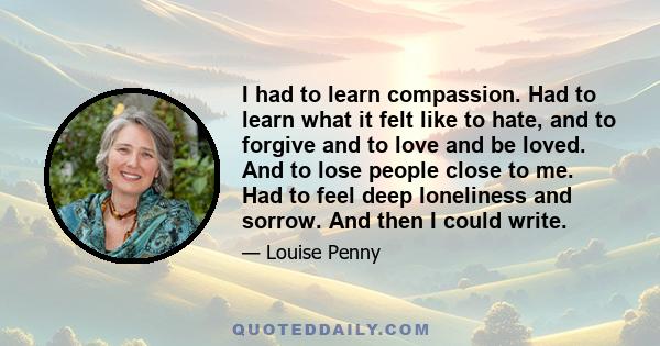 I had to learn compassion. Had to learn what it felt like to hate, and to forgive and to love and be loved. And to lose people close to me. Had to feel deep loneliness and sorrow. And then I could write.