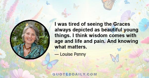 I was tired of seeing the Graces always depicted as beautiful young things. I think wisdom comes with age and life and pain. And knowing what matters.