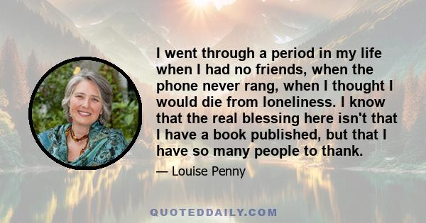 I went through a period in my life when I had no friends, when the phone never rang, when I thought I would die from loneliness. I know that the real blessing here isn't that I have a book published, but that I have so