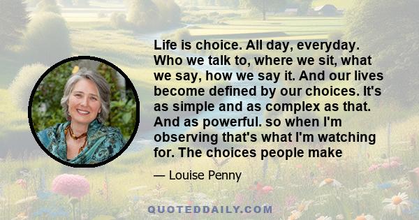 Life is choice. All day, everyday. Who we talk to, where we sit, what we say, how we say it. And our lives become defined by our choices. It's as simple and as complex as that. And as powerful. so when I'm observing