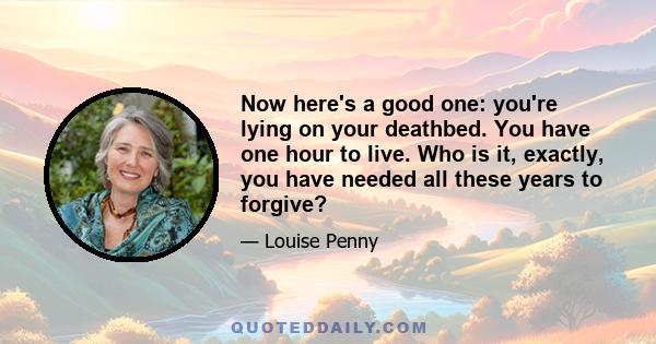 Now here's a good one: you're lying on your deathbed. You have one hour to live. Who is it, exactly, you have needed all these years to forgive?