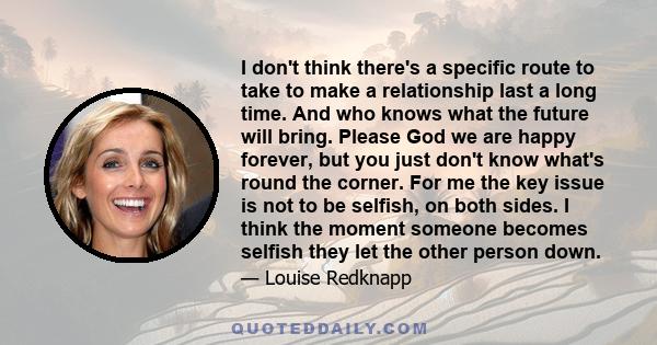 I don't think there's a specific route to take to make a relationship last a long time. And who knows what the future will bring. Please God we are happy forever, but you just don't know what's round the corner. For me