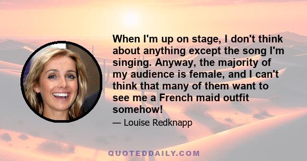 When I'm up on stage, I don't think about anything except the song I'm singing. Anyway, the majority of my audience is female, and I can't think that many of them want to see me a French maid outfit somehow!