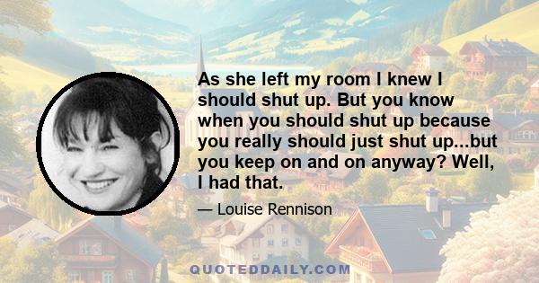 As she left my room I knew I should shut up. But you know when you should shut up because you really should just shut up...but you keep on and on anyway? Well, I had that.