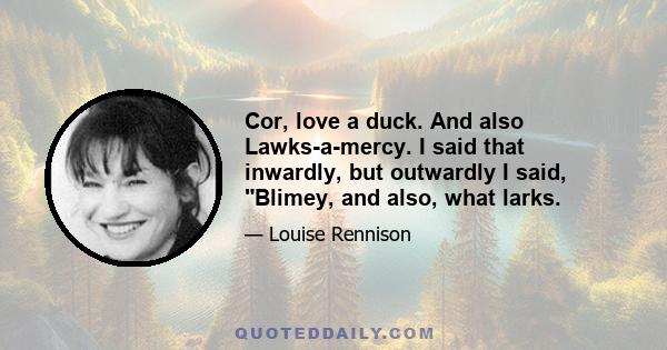 Cor, love a duck. And also Lawks-a-mercy. I said that inwardly, but outwardly I said, Blimey, and also, what larks.