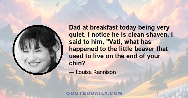 Dad at breakfast today being very quiet. I notice he is clean shaven. I said to him, Vati, what has happened to the little beaver that used to live on the end of your chin?