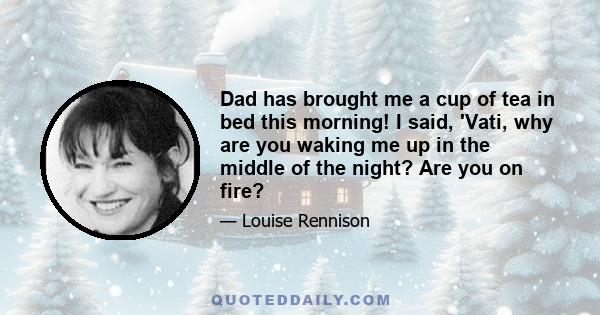 Dad has brought me a cup of tea in bed this morning! I said, 'Vati, why are you waking me up in the middle of the night? Are you on fire?