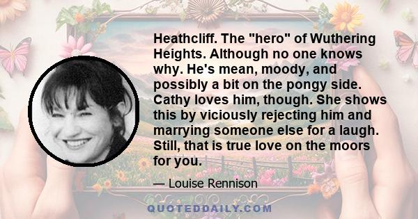 Heathcliff. The hero of Wuthering Heights. Although no one knows why. He's mean, moody, and possibly a bit on the pongy side. Cathy loves him, though. She shows this by viciously rejecting him and marrying someone else