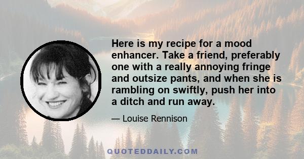 Here is my recipe for a mood enhancer. Take a friend, preferably one with a really annoying fringe and outsize pants, and when she is rambling on swiftly, push her into a ditch and run away.